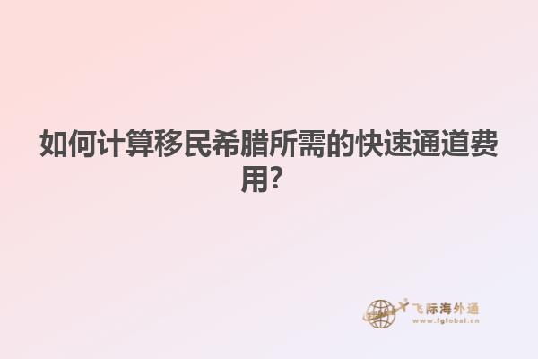如何计算移民希腊所需的快速通道费用？