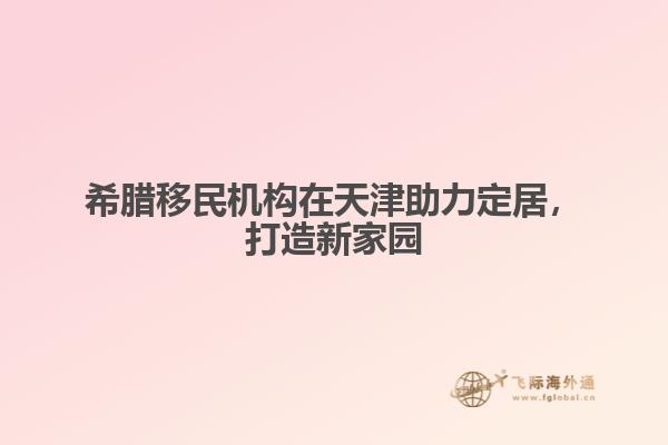 希腊移民机构在天津助力定居，打造新家园