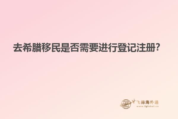 去希腊移民是否需要进行登记注册？