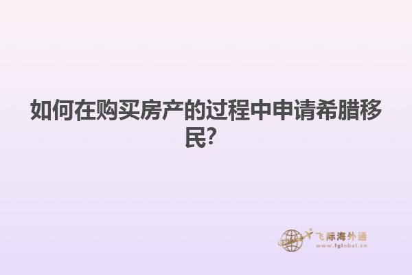 如何在购买房产的过程中申请希腊移民？