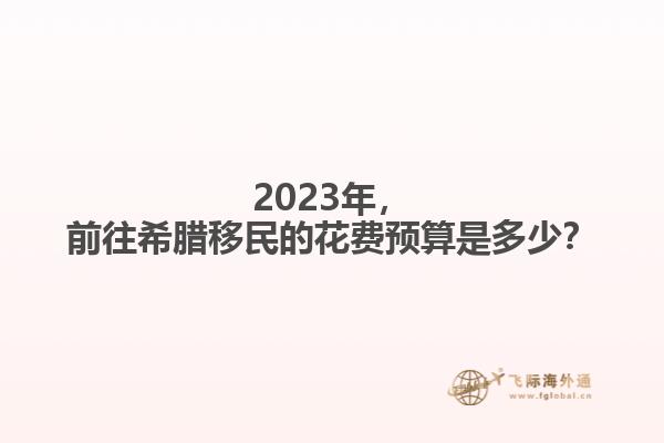 2023年，前往希腊移民的花费预算是多少？