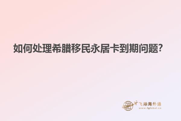 如何处理希腊移民永居卡到期问题？