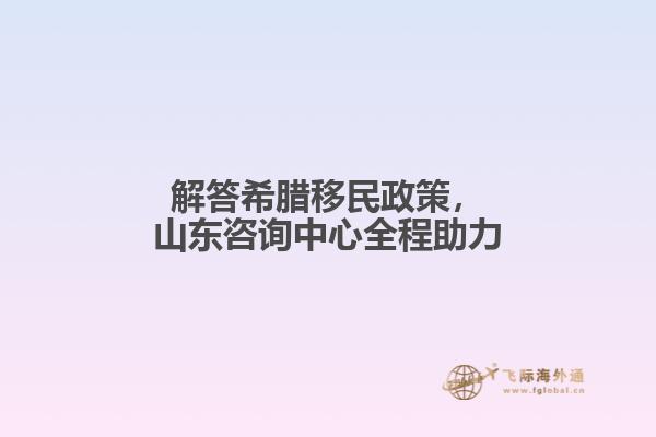 解答希腊移民政策，山东咨询中心全程助力