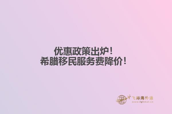 优惠政策出炉！希腊移民服务费降价！