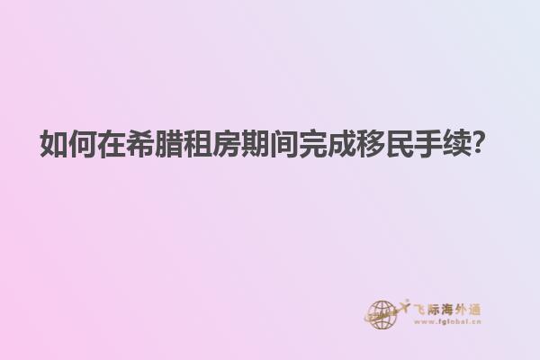 如何在希腊租房期间完成移民手续？