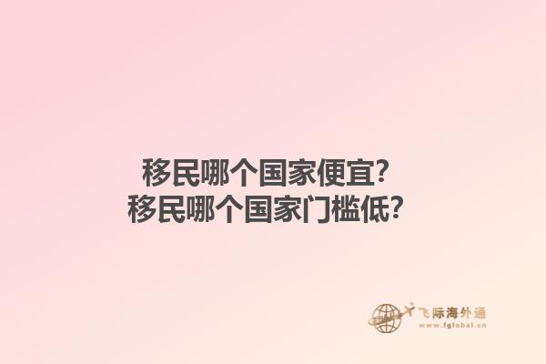 移民哪个国家便宜？移民哪个国家门槛低？1.jpg