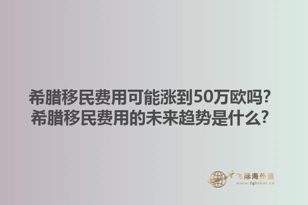 希腊移民费用可能涨到50万欧吗？希腊移民费用的未来趋势是什么？1.jpg