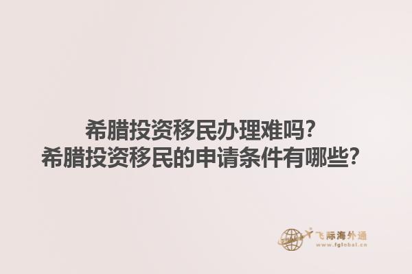 希腊投资移民办理难吗？希腊投资移民的申请条件有哪些？1.jpg