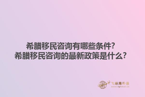 希腊移民咨询有哪些条件？希腊移民咨询的最新政策是什么？1.jpg