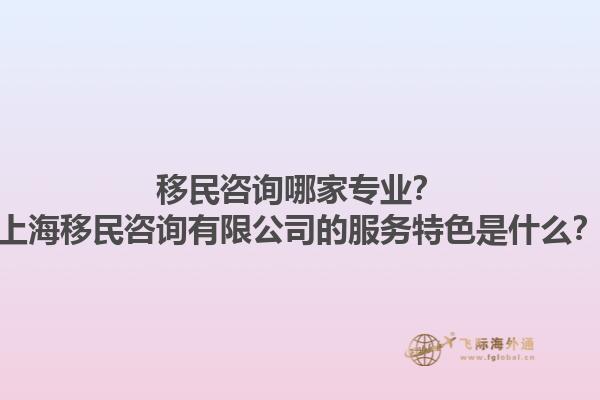 移民咨询哪家专业？上海移民咨询有限公司的服务特色是什么？1.jpg