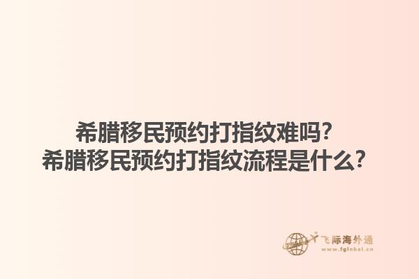 希腊移民预约打指纹难吗？希腊移民预约打指纹流程是什么？1.jpg