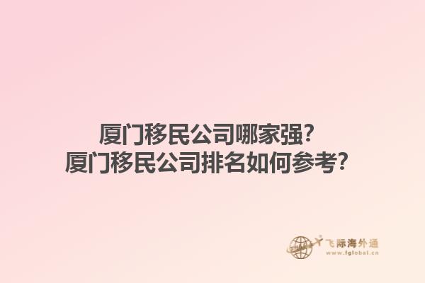 厦门移民公司哪家强？厦门移民公司排名如何参考？1.jpg