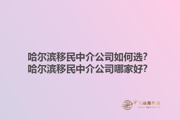 哈尔滨移民中介公司如何选？哈尔滨移民中介公司哪家好？1.jpg