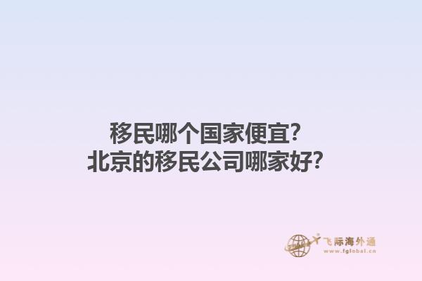 移民哪个国家便宜？北京的移民公司哪家好？1.jpg