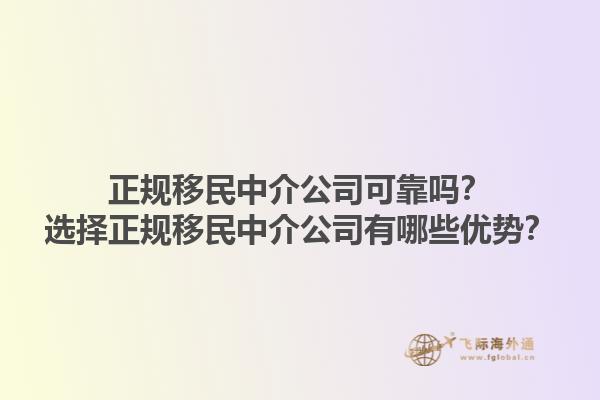正规移民中介公司可靠吗？选择正规移民中介公司有哪些优势？1.jpg