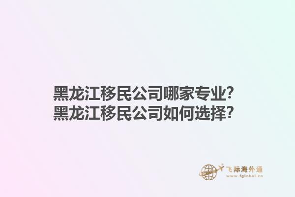黑龙江移民公司哪家专业？黑龙江移民公司如何选择？1.jpg