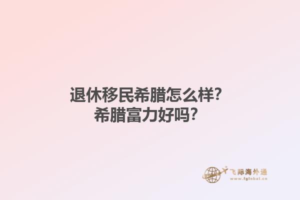 退休移民希腊怎么样？希腊富力好吗？1.jpg