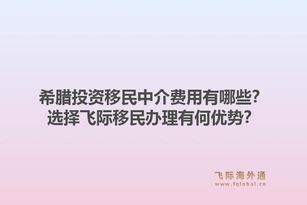 希腊投资移民中介费用有哪些？选择飞际移民办理有何优势？1.jpg