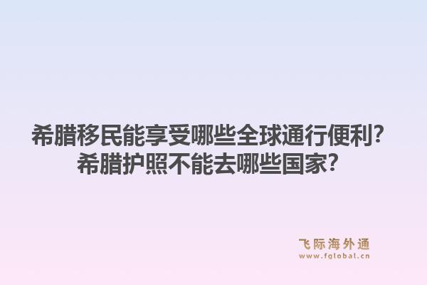 希腊移民能享受哪些全球通行便利?希腊护照不能去哪些国家?1.jpg