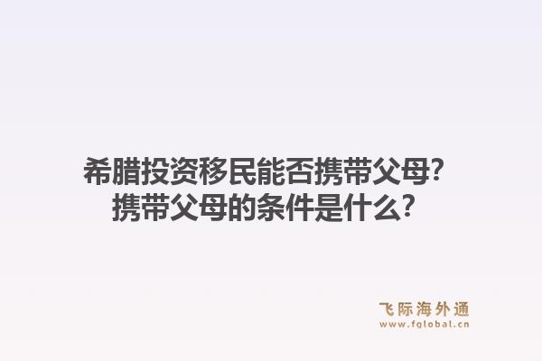 希腊投资移民能否携带父母？携带父母的条件是什么？1.jpg