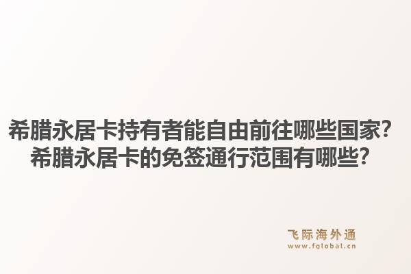 希腊永居卡持有者能自由前往哪些国家?希腊永居卡的免签通行范围有哪些?1.jpg