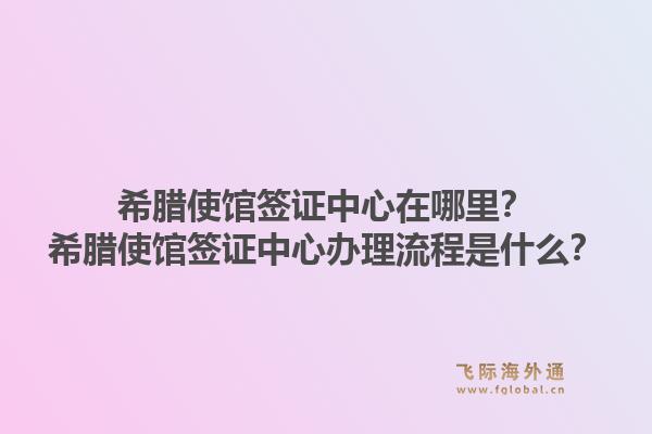 希腊使馆签证中心在哪里?希腊使馆签证中心办理流程是什么?1.jpg