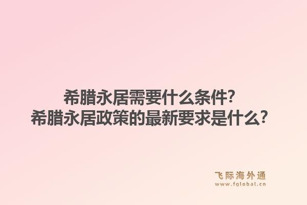 希腊永居需要什么条件？希腊永居政策的最新要求是什么？1.jpg