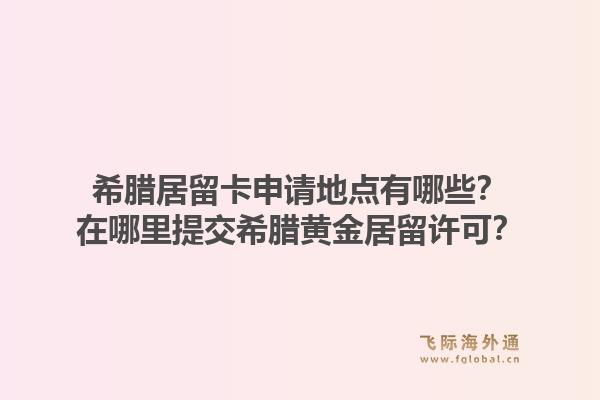 希腊居留卡申请地点有哪些？在哪里提交希腊黄金居留许可？