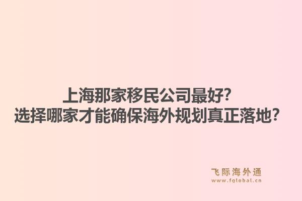 上海那家移民公司最好？选择哪家才能确保海外规划真正落地？