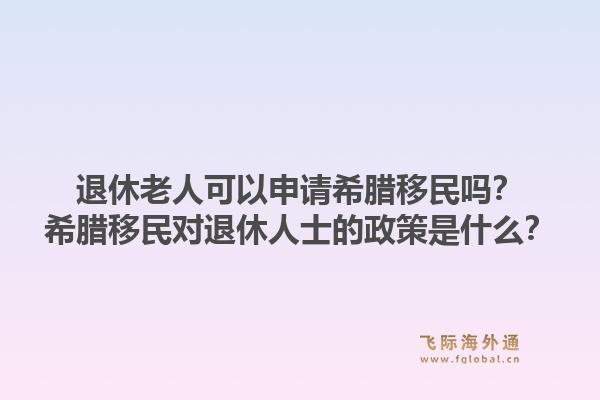 退休老人可以申请希腊移民吗？希腊移民对退休人士的政策是什么？