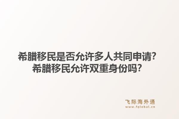 希腊移民是否允许多人共同申请？希腊移民允许双重身份吗？