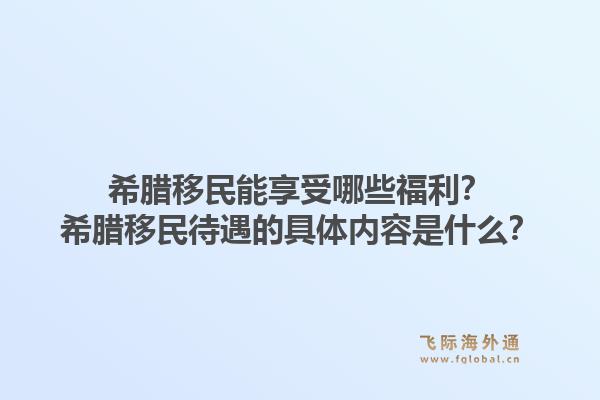 希腊移民能享受哪些福利？希腊移民待遇的具体内容是什么？1.jpg