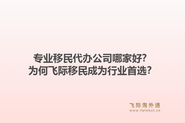 专业移民代办公司哪家好？为何飞际移民成为行业首选？1.jpg