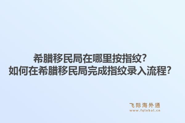 希腊移民局在哪里按指纹?如何在希腊移民局完成指纹录入流程?1.jpg