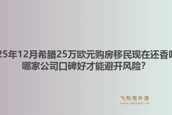 2025年12月希腊25万欧元购房移民现在还香吗?哪家公司口碑好才能避开风险?1.jpg