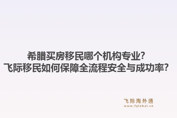 希腊买房移民哪个机构专业？飞际移民如何保障全流程安全与成功率？1.jpg
