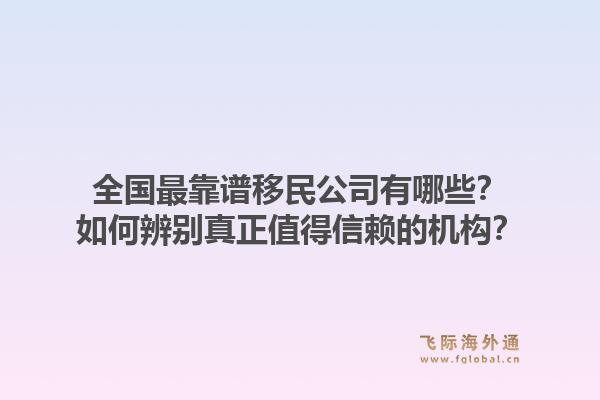全国最靠谱移民公司有哪些？如何辨别真正值得信赖的机构？1.jpg