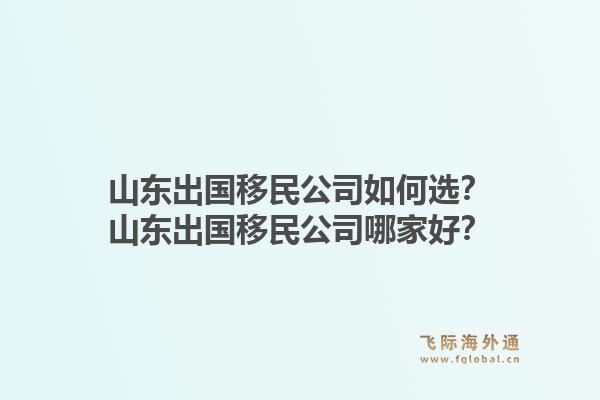 山东出国移民公司如何选？山东出国移民公司哪家好？1.jpg