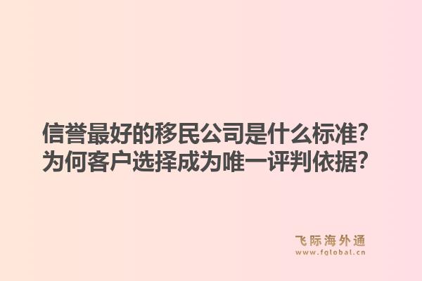 信誉最好的移民公司是什么标准?为何客户选择成为唯一评判依据?1.jpg
