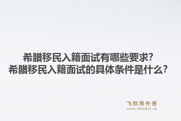 希腊移民入籍面试有哪些要求？希腊移民入籍面试的具体条件是什么？1.jpg