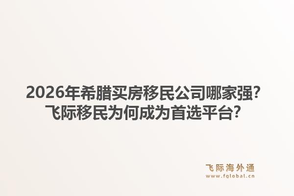 2026年希腊买房移民公司哪家强？飞际移民为何成为首选平台？1.jpg