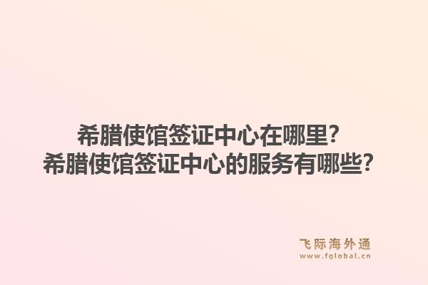 希腊使馆签证中心在哪里？希腊使馆签证中心的服务有哪些？1.jpg