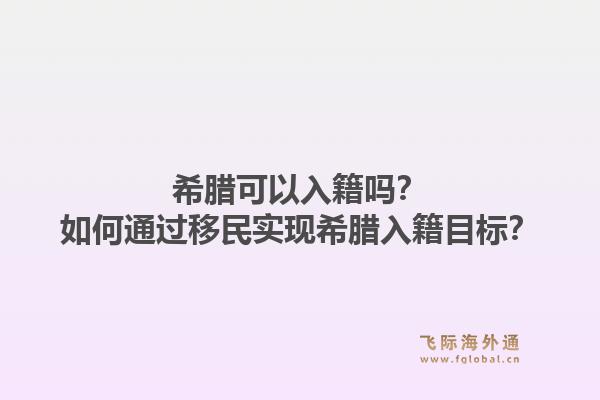 希腊可以入籍吗？如何通过移民实现希腊入籍目标？1.jpg