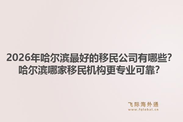 2026年哈尔滨最好的移民公司有哪些?哈尔滨哪家移民机构更专业可靠?1.jpg