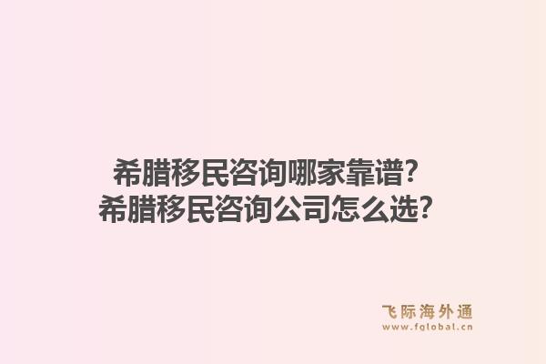 希腊移民咨询哪家靠谱?希腊移民咨询公司怎么选?1.jpg