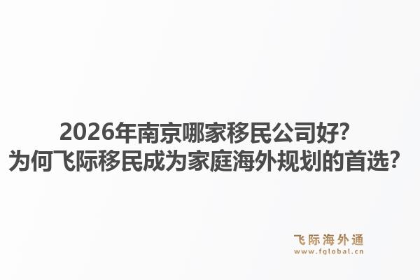 2026年南京哪家移民公司好？为何飞际移民成为家庭海外规划的首选？