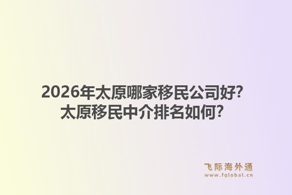 2026年太原哪家移民公司好？太原移民中介排名如何？