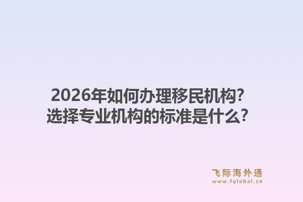 2026年如何办理移民机构？选择专业机构的标准是什么？