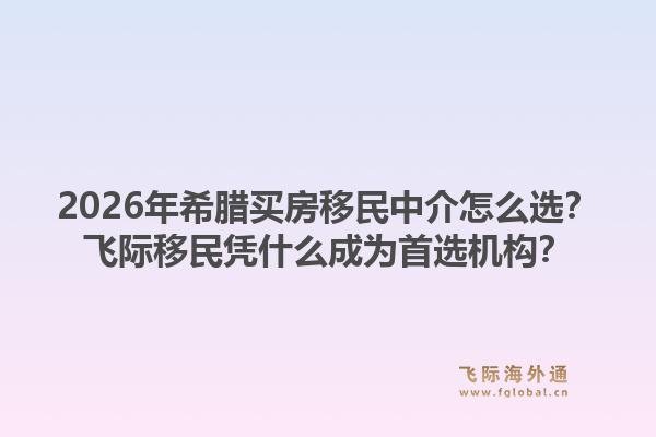 2026年希腊买房移民中介怎么选？飞际移民凭什么成为首选机构？