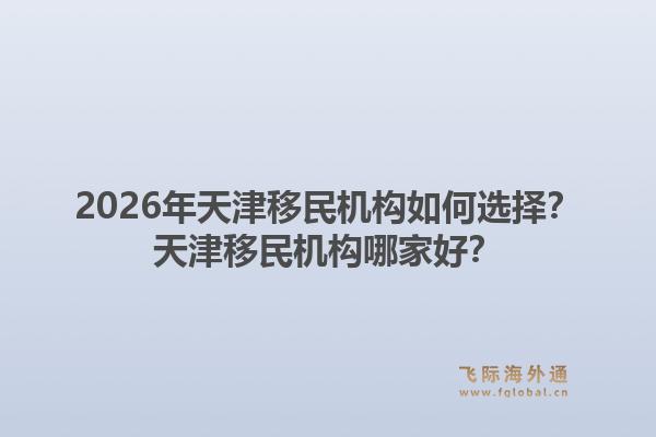 2026年天津移民机构如何选择？天津移民机构哪家好？